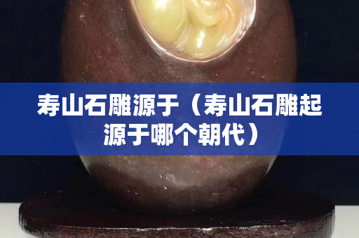 寿山石雕源于（寿山石雕起源于哪个朝代）