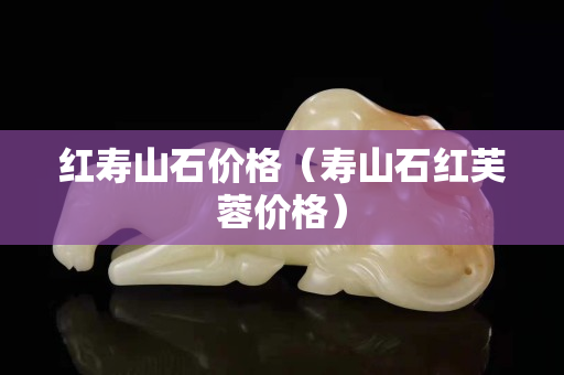红寿山石价格（寿山石红芙蓉价格）