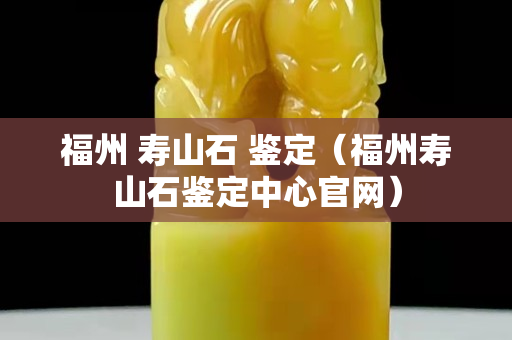 福州 寿山石 鉴定（福州寿山石鉴定中心官网）