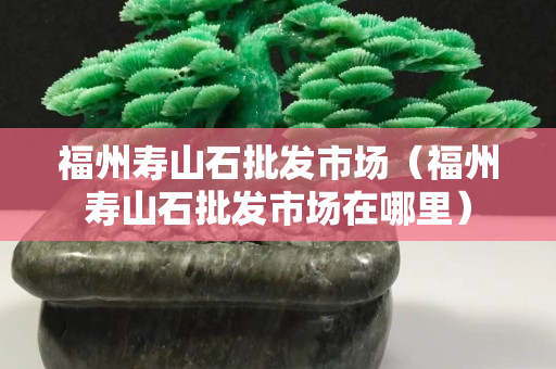 福州寿山石批发市场（福州寿山石批发市场在哪里）