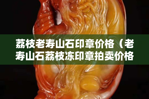 荔枝老寿山石印章价格（老寿山石荔枝冻印章拍卖价格）