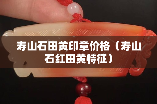 寿山石田黄印章价格（寿山石红田黄特征）