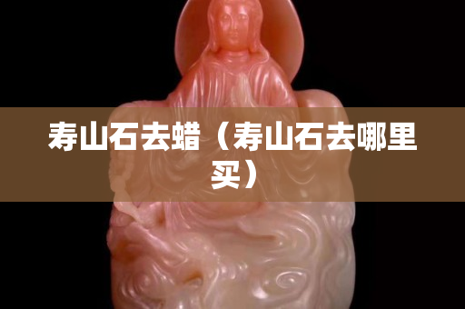 寿山石去蜡（寿山石去哪里买）