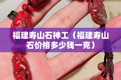 福建寿山石神工（福建寿山石价格多少钱一克）