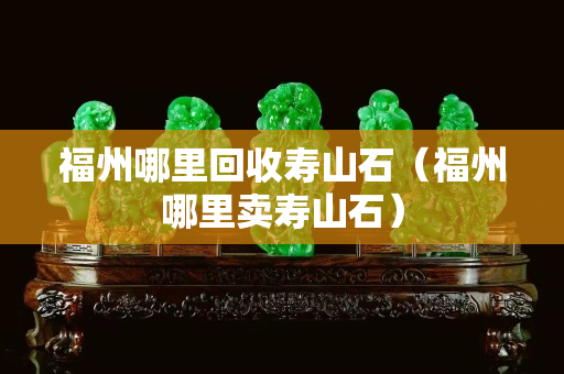 福州哪里回收寿山石（福州哪里卖寿山石）