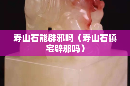 寿山石能辟邪吗（寿山石镇宅辟邪吗）