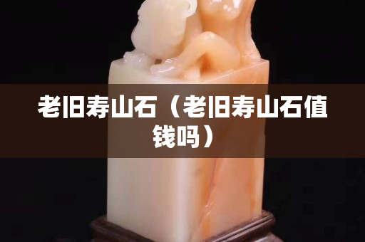 老旧寿山石（老旧寿山石值钱吗）