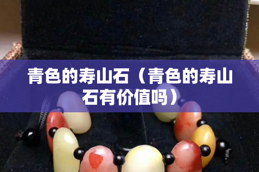 青色的寿山石（青色的寿山石有价值吗）