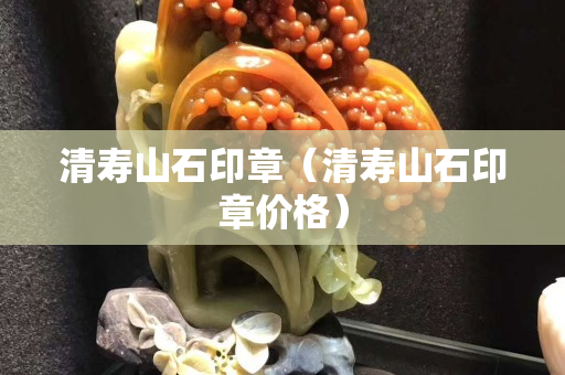 清寿山石印章（清寿山石印章价格）