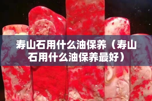 寿山石用什么油保养（寿山石用什么油保养最好）