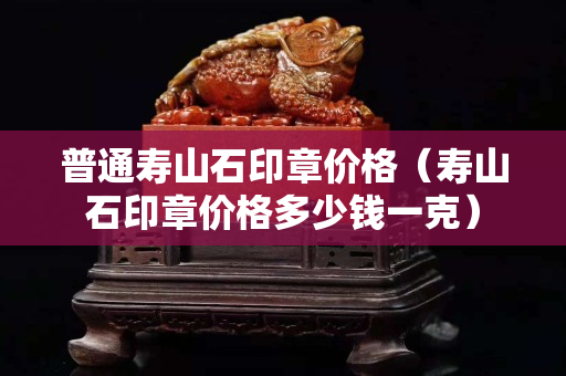 普通寿山石印章价格（寿山石印章价格多少钱一克）