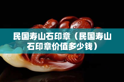民国寿山石印章（民国寿山石印章价值多少钱）