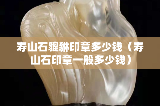寿山石貔貅印章多少钱（寿山石印章一般多少钱）