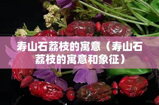 寿山石荔枝的寓意（寿山石荔枝的寓意和象征）