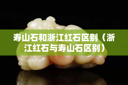 寿山石和浙江红石区别（浙江红石与寿山石区别）