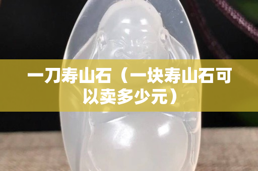 一刀寿山石（一块寿山石可以卖多少元）