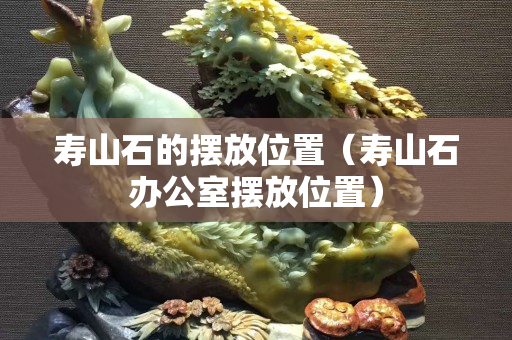寿山石的摆放位置（寿山石办公室摆放位置）