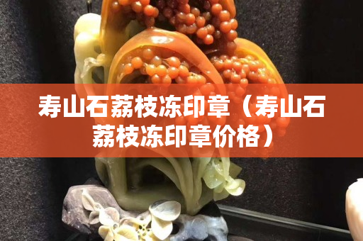 寿山石荔枝冻印章（寿山石荔枝冻印章价格）