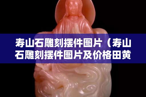 寿山石雕刻摆件图片（寿山石雕刻摆件图片及价格田黄石的产地和品种）