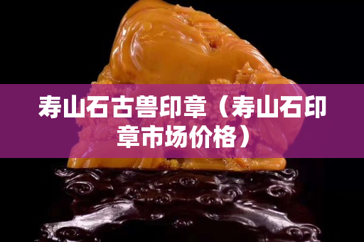 寿山石古兽印章（寿山石印章市场价格）