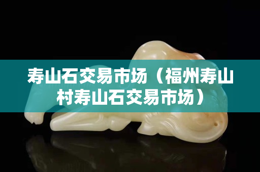 寿山石交易市场（福州寿山村寿山石交易市场）