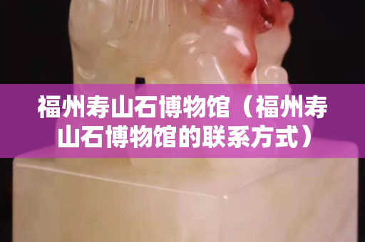 福州寿山石博物馆（福州寿山石博物馆的联系方式）