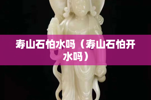 寿山石怕水吗（寿山石怕开水吗）
