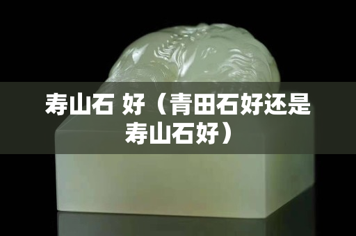 寿山石 好（青田石好还是寿山石好）