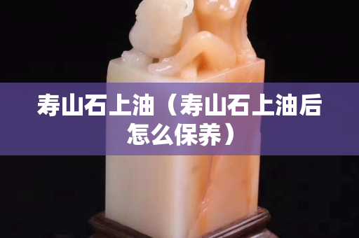 寿山石上油（寿山石上油后怎么保养）