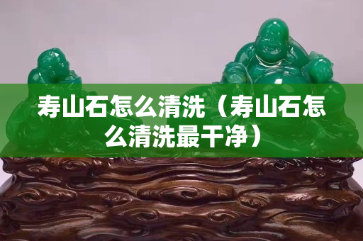 寿山石怎么清洗（寿山石怎么清洗最干净）