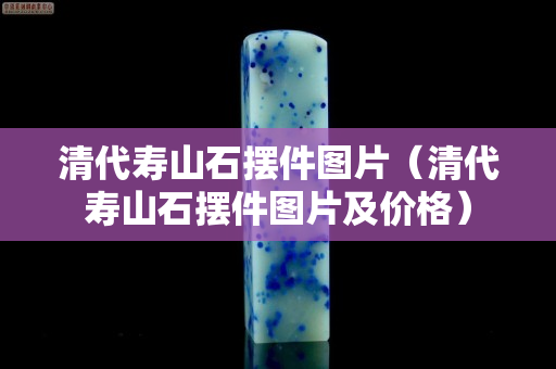 清代寿山石摆件图片（清代寿山石摆件图片及价格）