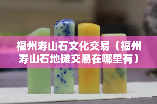 福州寿山石文化交易（福州寿山石地摊交易在哪里有）