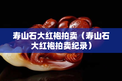 寿山石大红袍拍卖（寿山石大红袍拍卖纪录）