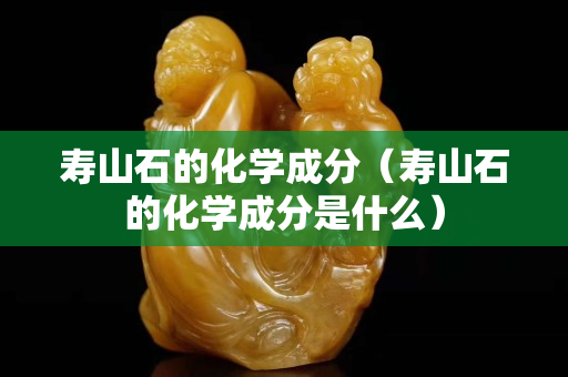 寿山石的化学成分（寿山石的化学成分是什么）