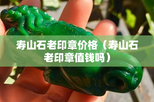 寿山石老印章价格（寿山石老印章值钱吗）