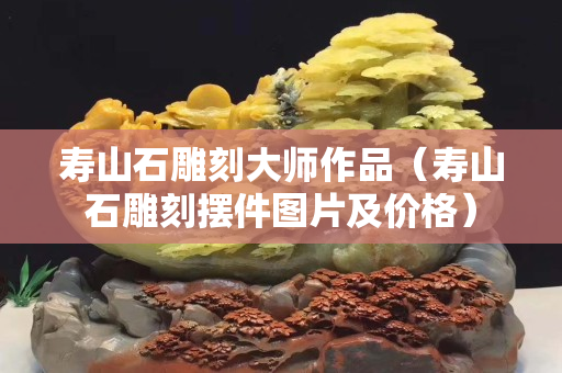 寿山石雕刻大师作品（寿山石雕刻摆件图片及价格）