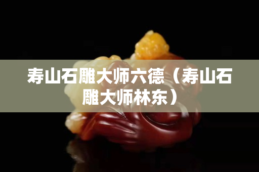 寿山石雕大师六德（寿山石雕大师林东）