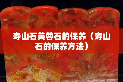 寿山石芙蓉石的保养（寿山石的保养方法）