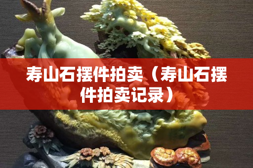 寿山石摆件拍卖（寿山石摆件拍卖记录）