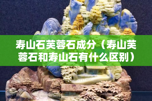 寿山石芙蓉石成分（寿山芙蓉石和寿山石有什么区别）