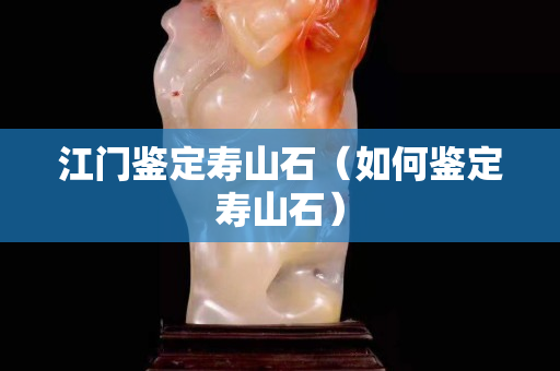 江门鉴定寿山石（如何鉴定寿山石）