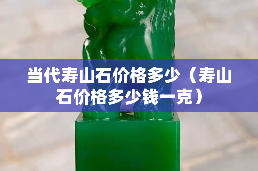 当代寿山石价格多少（寿山石价格多少钱一克）
