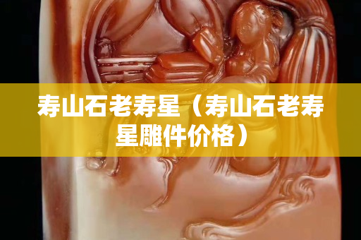 寿山石老寿星（寿山石老寿星雕件价格）