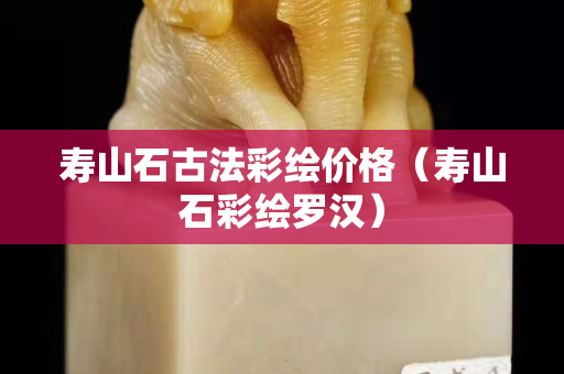 寿山石古法彩绘价格（寿山石彩绘罗汉）