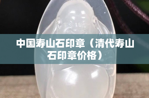 中国寿山石印章（清代寿山石印章价格）
