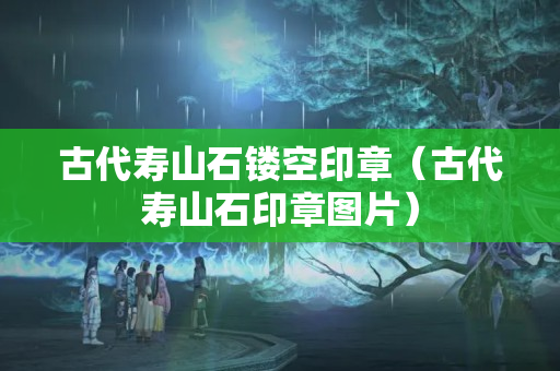 古代寿山石镂空印章（古代寿山石印章图片）