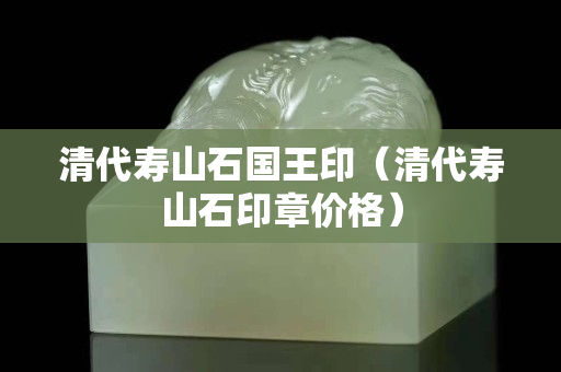 清代寿山石国王印（清代寿山石印章价格）