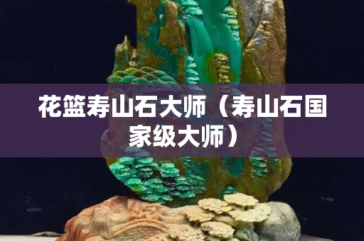 花篮寿山石大师（寿山石国家级大师）