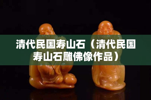 清代民国寿山石（清代民国寿山石雕佛像作品）