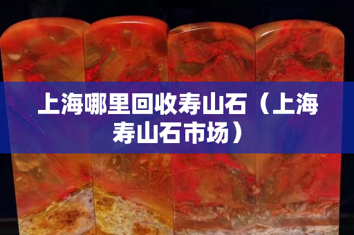 上海哪里回收寿山石（上海寿山石市场）